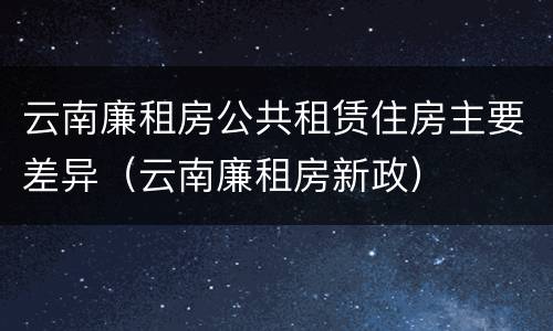 云南廉租房公共租赁住房主要差异（云南廉租房新政）