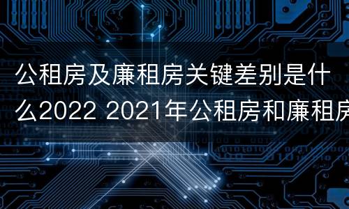 公租房及廉租房关键差别是什么2022 2021年公租房和廉租房有什么区别