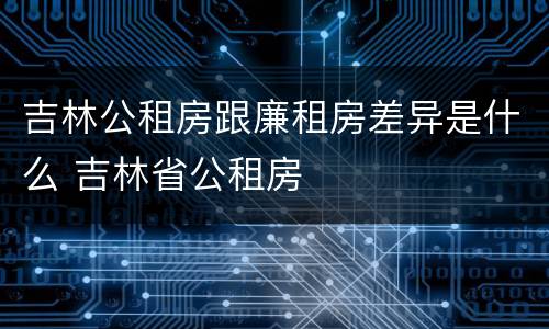 吉林公租房跟廉租房差异是什么 吉林省公租房