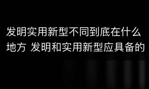 发明实用新型不同到底在什么地方 发明和实用新型应具备的条件