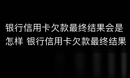 银行信用卡欠款最终结果会是怎样 银行信用卡欠款最终结果会是怎样的呢