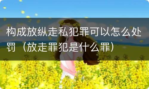 构成放纵走私犯罪可以怎么处罚（放走罪犯是什么罪）