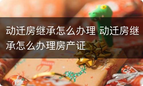 动迁房继承怎么办理 动迁房继承怎么办理房产证