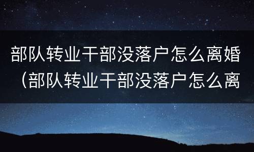 部队转业干部没落户怎么离婚（部队转业干部没落户怎么离婚呢）