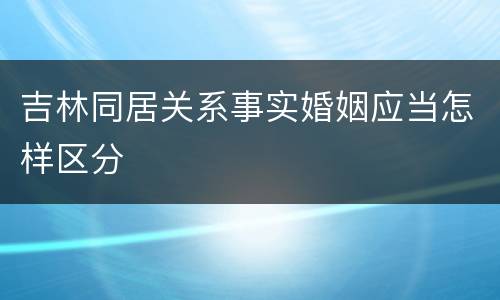 吉林同居关系事实婚姻应当怎样区分