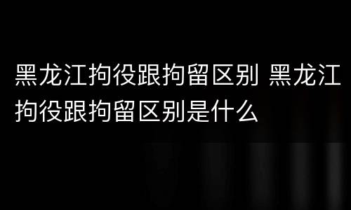 黑龙江拘役跟拘留区别 黑龙江拘役跟拘留区别是什么