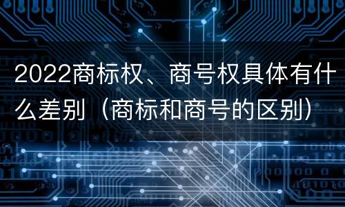 2022商标权、商号权具体有什么差别（商标和商号的区别）