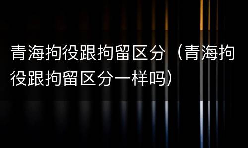 青海拘役跟拘留区分（青海拘役跟拘留区分一样吗）