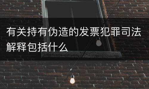 有关持有伪造的发票犯罪司法解释包括什么