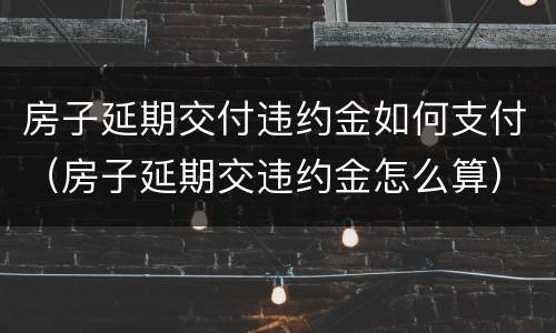 房子延期交付违约金如何支付（房子延期交违约金怎么算）