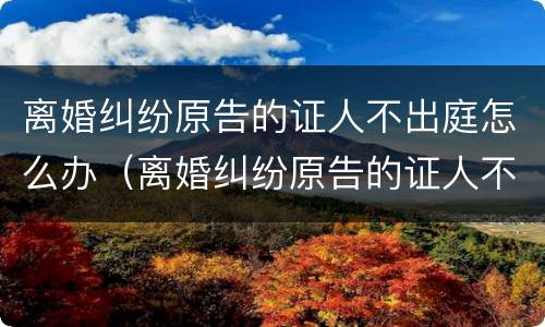 离婚纠纷原告的证人不出庭怎么办（离婚纠纷原告的证人不出庭怎么办理）