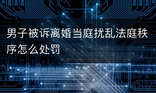 男子被诉离婚当庭扰乱法庭秩序怎么处罚