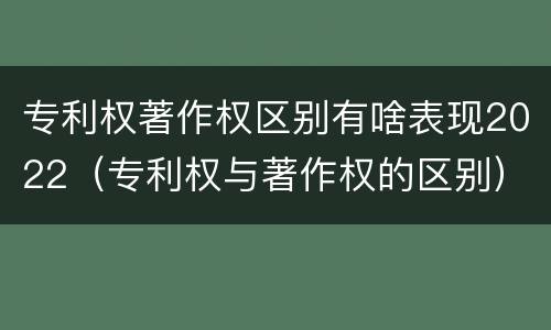 专利权著作权区别有啥表现2022（专利权与著作权的区别）