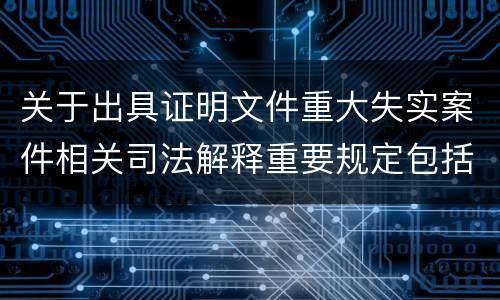 关于出具证明文件重大失实案件相关司法解释重要规定包括什么