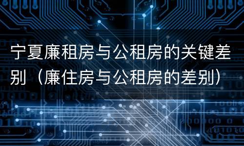 宁夏廉租房与公租房的关键差别（廉住房与公租房的差别）