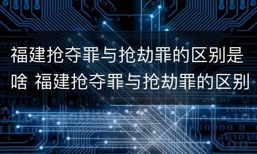 福建抢夺罪与抢劫罪的区别是啥 福建抢夺罪与抢劫罪的区别是啥呢