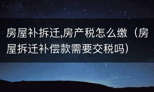 房屋补拆迁,房产税怎么缴（房屋拆迁补偿款需要交税吗）