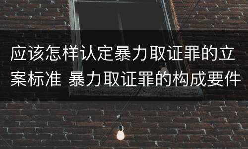 应该怎样认定暴力取证罪的立案标准 暴力取证罪的构成要件