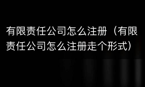 有限责任公司怎么注册（有限责任公司怎么注册走个形式）