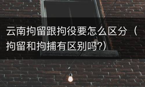 云南拘留跟拘役要怎么区分（拘留和拘捕有区别吗?）