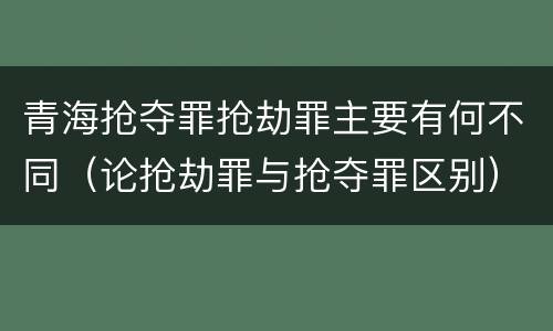 青海抢夺罪抢劫罪主要有何不同（论抢劫罪与抢夺罪区别）