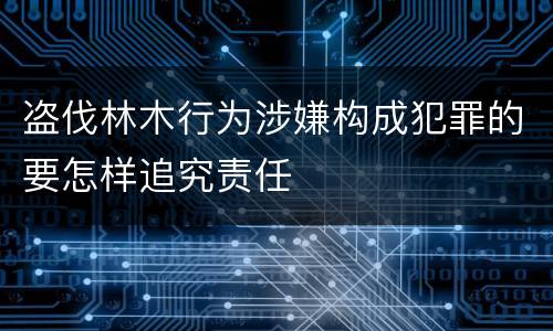 盗伐林木行为涉嫌构成犯罪的要怎样追究责任