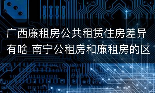 广西廉租房公共租赁住房差异有啥 南宁公租房和廉租房的区别