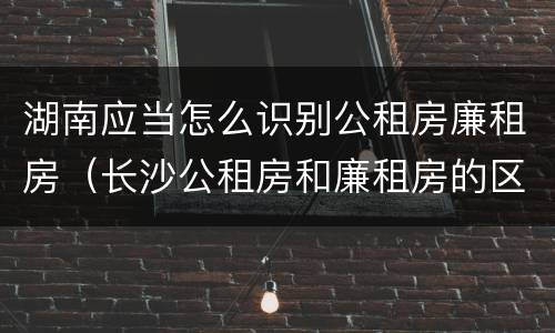 湖南应当怎么识别公租房廉租房（长沙公租房和廉租房的区别）