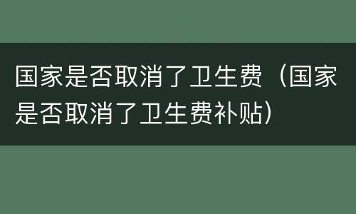 国家是否取消了卫生费（国家是否取消了卫生费补贴）