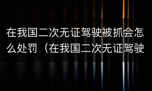在我国二次无证驾驶被抓会怎么处罚（在我国二次无证驾驶被抓会怎么处罚呢）