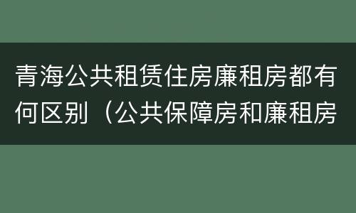 青海公共租赁住房廉租房都有何区别（公共保障房和廉租房的区别）