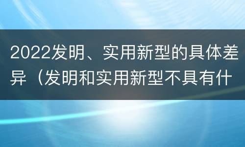 2022发明、实用新型的具体差异（发明和实用新型不具有什么特性）