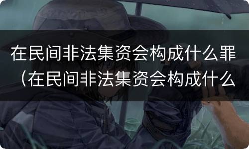 在民间非法集资会构成什么罪（在民间非法集资会构成什么罪行）