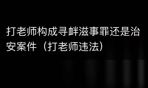 打老师构成寻衅滋事罪还是治安案件（打老师违法）
