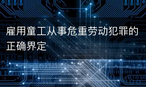 雇用童工从事危重劳动犯罪的正确界定