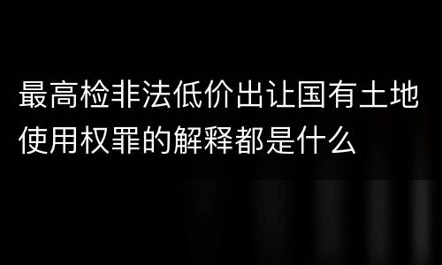 最高检非法低价出让国有土地使用权罪的解释都是什么