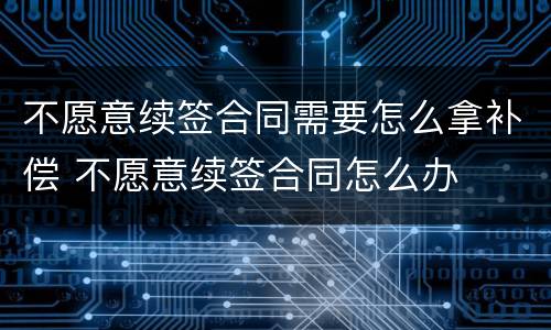 不愿意续签合同需要怎么拿补偿 不愿意续签合同怎么办