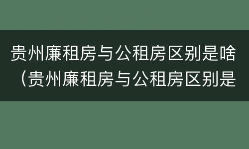 贵州廉租房与公租房区别是啥（贵州廉租房与公租房区别是啥意思）