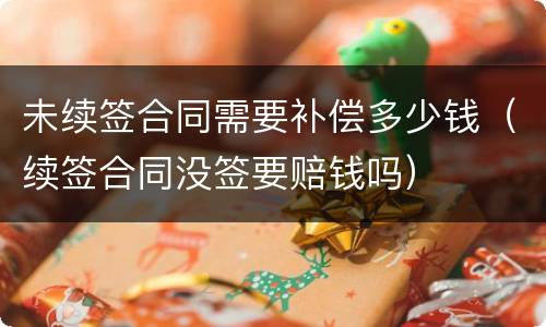 未续签合同需要补偿多少钱（续签合同没签要赔钱吗）
