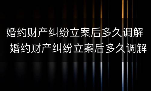 婚约财产纠纷立案后多久调解 婚约财产纠纷立案后多久调解完