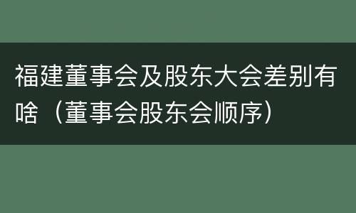 福建董事会及股东大会差别有啥（董事会股东会顺序）