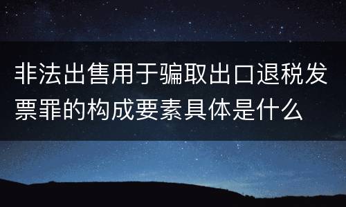非法出售用于骗取出口退税发票罪的构成要素具体是什么