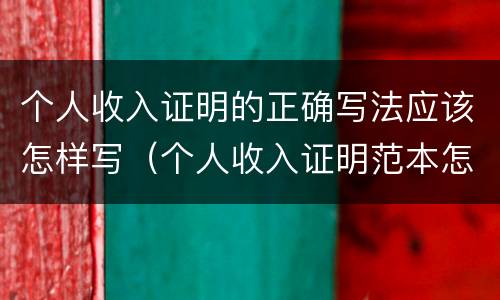 个人收入证明的正确写法应该怎样写（个人收入证明范本怎么写）