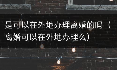 是可以在外地办理离婚的吗（离婚可以在外地办理么）