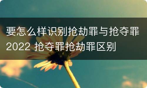要怎么样识别抢劫罪与抢夺罪2022 抢夺罪抢劫罪区别