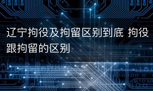 辽宁拘役及拘留区别到底 拘役跟拘留的区别