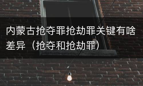 内蒙古抢夺罪抢劫罪关键有啥差异（抢夺和抢劫罪）