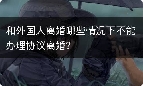 和外国人离婚哪些情况下不能办理协议离婚？