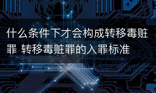 什么条件下才会构成转移毒赃罪 转移毒赃罪的入罪标准