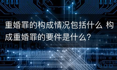 重婚罪的构成情况包括什么 构成重婚罪的要件是什么?
